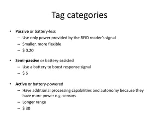 Tag categories
• Passive or battery-less
   – Use only power provided by the RFID reader’s signal
   – Smaller, more flexible
   – $ 0.20

• Semi-passive or battery-assisted
   – Use a battery to boost response signal
   – $5

• Active or battery-powered
   – Have additional processing capabilities and autonomy because they
      have more power e.g. sensors
   – Longer range
   – $ 30
 