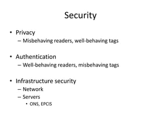 Security
• Privacy
   – Misbehaving readers, well-behaving tags

• Authentication
   – Well-behaving readers, misbehaving tags

• Infrastructure security
   – Network
   – Servers
      • ONS, EPCIS
 