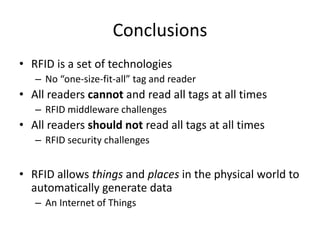 Conclusions
• RFID is a set of technologies
   – No “one-size-fit-all” tag and reader
• All readers cannot and read all tags at all times
   – RFID middleware challenges
• All readers should not read all tags at all times
   – RFID security challenges


• RFID allows things and places in the physical world to
  automatically generate data
   – An Internet of Things
 