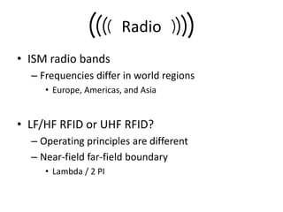 Radio
• ISM radio bands
  – Frequencies differ in world regions
     • Europe, Americas, and Asia


• LF/HF RFID or UHF RFID?
  – Operating principles are different
  – Near-field far-field boundary
     • Lambda / 2 PI
 