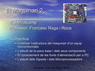 El Maquinari 2
• IES Miralcamp
• Professor: Francesc Raga i Roca
– Objectius
• Conèixer l’estructura del maquinari d’un equip

•
•
•

microinformàtic
L’estudi de la paca base i dels seus components
El coneixement de les fonts d’alimentació per a PC
L’estudi dels Xipsets i dels Microprocessadors
Professor : Francesc Raga i Roca

 