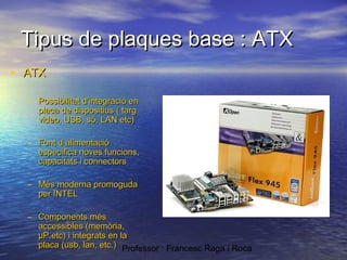 Tipus de plaques base : ATX
• ATX
– Possibilitat d’integració en
placa de dispositius ( targ
video, USB, só, LAN etc)
– Font d alimentació
especifica noves funcions,
capacitats i connectors
– Més moderna promoguda
per INTEL
– Components més
accessibles (memòria,
µP.etc) i integrats en la
placa (usb, lan, etc.) Professor : Francesc Raga i Roca

 