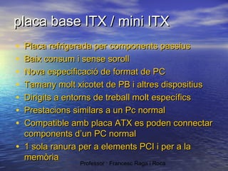 placa base ITX / mini ITX
•
•
•
•
•
•
•
•

Placa refrigerada per components passius
Baix consum i sense soroll
Nova especificació de format de PC
Tamany molt xicotet de PB i altres dispositius
Dirigits a entorns de treball molt específics
Prestacions similars a un Pc normal
Compatible amb placa ATX es poden connectar
components d’un PC normal
1 sola ranura per a elements PCI i per a la
memòria
Professor : Francesc Raga i Roca

 