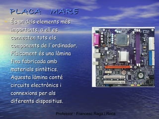 PLACA

MARE

• És un dels elements més

importants, a ell es
connecten tots els
components de l'ordinador.
Físicament és una làmina
fina fabricada amb
materials sintètics.
Aquesta làmina conté
circuits electrònics i
connexions per als
diferents dispositius.
Professor : Francesc Raga i Roca

 