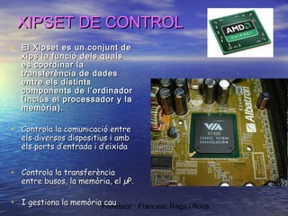 XIPSET DE CONTROL
• El Xipset es un conjunt de

xips la funció dels quals
es coordinar la
transferència de dades
entre els distints
components de l’ordinador
(inclús el processador y la
memòria).

• Controla la comunicació entre
els diversos dispositius i amb
els ports d’entrada i d’eixida

• Controla la transferència

entre busos, la memòria, el µP.

cau
• I gestiona la memòriaProfessor : Francesc Raga i Roca

 