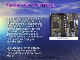 XIPSET DE CONTROL
• Es persegueix que la placa i el
xipset es complementen, per
exemple anem a imaginar que
volem ampliarmemòria en el
nostre computador, pot ser
que el xipset permeta una
grandària màxima que per
falta de ranures de memòria
en la placa no es pugue
implementar.

• La placa ha d'estar dotada

d'elements que permeten
l’actualització, que tolera el
xipset

Professor : Francesc Raga i Roca

 