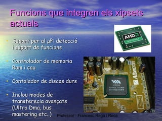 Funcions que integren els xipsets
actuals
• Suport per al µP: detecció
i suport de funcions

• Controlador de memoria
Ram i cau

• Contolador de discos durs
• Inclou modes de

transferecia avançats
(Ultra Dma, bus
mastering etc..) Professor : Francesc Raga i Roca

 