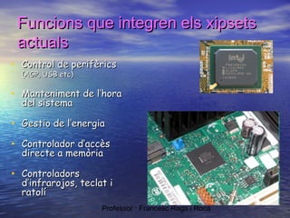 Funcions que integren els xipsets
actuals
• Control de perifèrics
(AGP, USB etc)

• Manteniment de l’hora
del sistema

• Gestio de l’energia
• Controlador d’accès
directe a memòria

• Controladors

d’infrarojos, teclat i
ratolí
Professor : Francesc Raga i Roca

 