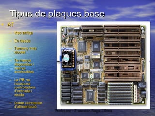 Tipus de plaques base
• AT
– Mes antiga
– En desús
– Tamany mes
xicotet
– Te menys
dispositius i
menys
accessibles
– La PB no
incorpora
controladors
d’entrada i
eixida
– Doble connector
d’alimentació

Professor : Francesc Raga i Roca

 