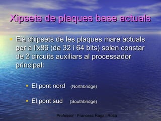 Xipsets de plaques base actuals
• Els chipsets de les plaques mare actuals
per a l'x86 (de 32 i 64 bits) solen constar
de 2 circuits auxiliars al processador
principal:

• El pont nord

(Northbridge)

• El pont sud

(Southbridge)

Professor : Francesc Raga i Roca

 