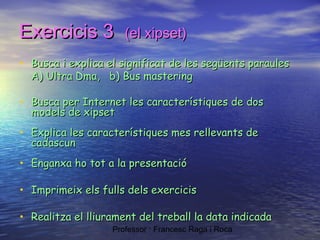 Exercicis 3

(el xipset)

• Busca i explica el significat de les següents paraules
A) Ultra Dma, b) Bus mastering

• Busca per Internet les característiques de dos
models de xipset

• Explica les característiques mes rellevants de
cadascun

• Enganxa ho tot a la presentació
• Imprimeix els fulls dels exercicis
• Realitza el lliurament del treball la data indicada
Professor : Francesc Raga i Roca

 