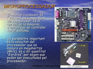 MICROPROCESSADOR
• El microprocessador és

l'element més important
del computador, és el
cervell de la màquina,
s'encarrega de controlar
tot el sistema.

• Un paràmetre important

és la velocitat del
processador que es
mesura en megahertzs
(MHz), és a dir quantitat
‘’d’ordres" per segon que
poden ser executades pel
processador.
Professor : Francesc Raga i Roca

 