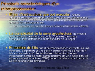 Principals característiques d'un
microprocessador:

• El joc d'instruccions que pot executar. Alguns

exemples d'instruccions serien: sumar dos números, comparar dos
números per tal de determinar si són iguals, o quin es el mes gran,
executar un subprograma etc.
– Un processador pot executar diverses dotzenes d'instruccions diferents.

• La complexitat de la seva arquitectura. Es mesura
pel nombre de transistors que conte. Com més transistors
contingue, més instruccions podrà executar en un segon.

• El nombre de bits que el microprocessador pot tractar en una
instrucció. Els primers µP. no podien sumar números de més de 4
bits en una instrucció. Per tant havien d'executar diverses
instruccions per tal de poder sumar nombres de 32 o de 64 bits. Els
microprocessadors actuals (2008) poden treballar amb números de
64 bits en una única instrucció.
Professor : Francesc Raga i Roca

 