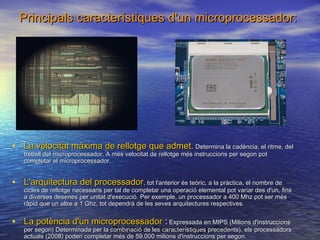 Principals característiques d'un microprocessador:

• La velocitat màxima de rellotge que admet. Determina la cadència, el ritme, del
treball del microprocessador. A més velocitat de rellotge més instruccions per segon pot
completar el microprocessador.

• L'arquitectura del processador, tot l'anterior és teòric, a la pràctica, el nombre de

cicles de rellotge necessaris per tal de completar una operació elemental pot variar des d'un, fins
a diverses desenes per unitat d'execució. Per exemple, un processador a 400 Mhz pot ser més
ràpid que un altre a 1 Ghz, tot dependrà de les seves arquitectures respectives.

• La potència d'un microprocessador : Expressada en MIPS (Milions d'instruccions

per segon) Determinada per la combinació de les característiques precedents), els processadors
Professor : Francesc Raga i Roca
actuals (2008) poden completar més de 59.000 milions d'instruccions per segon.

 