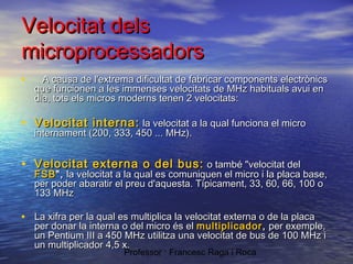 Velocitat dels
microprocessadors
•

A causa de l'extrema dificultat de fabricar components electrònics
que funcionen a les immenses velocitats de MHz habituals avui en
dia, tots els micros moderns tenen 2 velocitats:

• Velocitat interna: la velocitat a la qual funciona el micro
internament (200, 333, 450 ... MHz).

• Velocitat externa o del bus: o també "velocitat del

FSB ", la velocitat a la qual es comuniquen el micro i la placa base,
per poder abaratir el preu d'aquesta. Típicament, 33, 60, 66, 100 o
133 MHz

• La xifra per la qual es multiplica la velocitat externa o de la placa

per donar la interna o del micro és el multiplicador , per exemple,
un Pentium III a 450 MHz utilitza una velocitat de bus de 100 MHz i
un multiplicador 4,5 x.
Professor : Francesc Raga i Roca

 