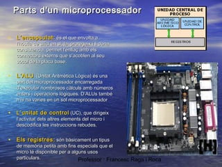 Parts d'un microprocessador
• L’encapsulat: és el que envolta a

l'hòstia de silici en si, la protegeix i li dona
consistència, permet l'enllaç amb els
connectors externs que s’acoblen al seu
sòcol de la placa base.

• L’ALU

(Unitat Aritmètica Lògica) és una
part del microprocessador encarregada
d’executar nombrosos càlculs amb números
enters i operacions lògiques. D’ALUs també
n’hi ha varies en un sol microprocessador

• L’unitat de control (UC), que dirigeix
l’activitat dels altres elements del micro i
descodifica les instruccions rebudes.

• Els registres: són bàsicament un tipus

de memòria petita amb fins especials que el
micro té disponible per a alguns usos
particulars.
Professor : Francesc Raga i Roca

 