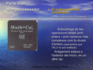 Parts d'un
microprocessador

• El coprocessador
matemàtic:

o FPU (Floating Point Unit, Unitat de
coma flotant).

S’encarrega de les
operacions també amb
enters i amb números més
complexos com la divisió
d’enters (operacions que
l’ALU no pot realitzar).

Antigament estava a
l'exterior del micro, en un
altre xip.
Professor : Francesc Raga i Roca

 