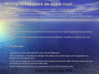 Microprocessadors de doble nucli
•

Augmentar la velocitat de rellotge no és gaire rentable i, una bona solució és utilitzar varis micros
en un. Un processador amb tecnologia de nucli doble ( Dual Core) conté dos nuclis d’execució,
per tant s’aconsegueix l’execució paral·lela real de dues seqüències. Al executar dos
seqüències, cadascuna farà servir un nucli d’execució independent. Tot això té unes avantatges
evidents però també problemes.

• Avantatges:
•

Es solucionen les dificultats de millorar el rendiment del micro només augmentant la velocitat de
rellotge

•

Ofereixen una millor resposta del sistema durant la multitasca; el treball es reparteix entre dos
CPU.

• Problemes:
•
•

Augmenten la calor generada fent més cara la refrigeració.

•

A més que el programari s’ha d’adaptar amb el temps a funcionar millor amb dos nuclis una mica
més lents que un de sol una mica més ràpid.

•

No és d’estranyar que d’aquí poc apareixquen micros de fins quatre nuclis

S’han de fabricar a velocitats de rellotge més petites (sinó seria massa car) i necessiten una
amplaria de bus bastant gran.

Professor : Francesc Raga i Roca

 