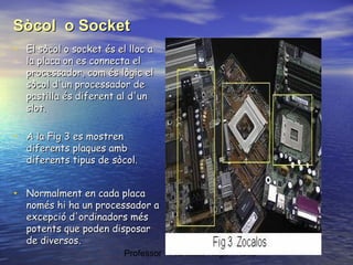 Sòcol o Socket
• El sòcol o socket és el lloc a

la placa on es connecta el
processador, com és lògic el
sòcol d'un processador de
pastilla és diferent al d'un
slot.

• A la Fig 3 es mostren

diferents plaques amb
diferents tipus de sòcol.

• Normalment en cada placa

només hi ha un processador a
excepció d'ordinadors més
potents que poden disposar
de diversos.
Professor : Francesc Raga i Roca

 