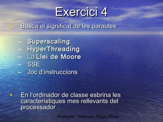Exercici 4
•

Busca el significat de les paraules
–
–
–
–
–

•

Superscaling
HyperThreading
La Llei de Moore
SSE
Joc d’instruccions

En l’ordinador de classe esbrina les
característiques mes rellevants del
processador
Professor : Francesc Raga i Roca

 