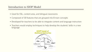 Introduction to SIOP Model
 Used for ESL, content area, and bilingual classrooms
 Composed of 30 features that are grouped into 8 main concepts
 Developed for teachers to be able to integrate content and language instruction
 Teachers would employ techniques to help develop the students’ skills in a new
language
 