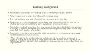 Building Background
 Ask students to describe their habitat, or place where they live, to a partner.
 Ask a few partners to share their ideas with the large group
 Then ask students what kind of animals they see near where they live
 Tell the students they are going to learn about how an animal’s habitat can show us
whether particular animals like to come out at night or during the day.
 Ask students to think about how they might dress if they wanted to hide in the woods or
in the city at night or during the day (What color clothing would they wear? Would they
paint their faces a color- what color?
 Tell students that the science word for nighttime animals is nocturnal and the science
word for daytime animals is diurnal.
 •When introducing the words nocturnal and diurnal ask the students whose native
language is Spanish if any parts of those words look like Spanish words they know (i.e.,
NOCturnal/NOChe, Diurnal/ DIa), and tell them this can help them remember these new
English words.
 