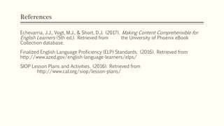 References
Echevarria, J.J., Vogt, M.J., & Short, D.J. (2017). Making Content Comprehensible for
English Learners (5th ed.). Retrieved from the University of Phoenix eBook
Collection database.
Finalized English Language Proficiency (ELP) Standards. (2016). Retrieved from
http://www.azed.gov/english-language-learners/elps/
SIOP Lesson Plans and Activities. (2016). Retrieved from
http://www.cal.org/siop/lesson-plans/
 