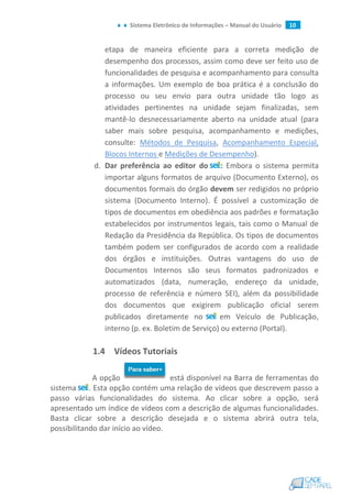 Sistema Eletrônico de Informações – Manual do Usuário 10
etapa de maneira eficiente para a correta medição de
desempenho dos processos, assim como deve ser feito uso de
funcionalidades de pesquisa e acompanhamento para consulta
a informações. Um exemplo de boa prática é a conclusão do
processo ou seu envio para outra unidade tão logo as
atividades pertinentes na unidade sejam finalizadas, sem
mantê-lo desnecessariamente aberto na unidade atual (para
saber mais sobre pesquisa, acompanhamento e medições,
consulte: Métodos de Pesquisa, Acompanhamento Especial,
Blocos Internos e Medições de Desempenho).
d. Dar preferência ao editor do : Embora o sistema permita
importar alguns formatos de arquivo (Documento Externo), os
documentos formais do órgão devem ser redigidos no próprio
sistema (Documento Interno). É possível a customização de
tipos de documentos em obediência aos padrões e formatação
estabelecidos por instrumentos legais, tais como o Manual de
Redação da Presidência da República. Os tipos de documentos
também podem ser configurados de acordo com a realidade
dos órgãos e instituições. Outras vantagens do uso de
Documentos Internos são seus formatos padronizados e
automatizados (data, numeração, endereço da unidade,
processo de referência e número SEI), além da possibilidade
dos documentos que exigirem publicação oficial serem
publicados diretamente no em Veículo de Publicação,
interno (p. ex. Boletim de Serviço) ou externo (Portal).
1.4 Vídeos Tutoriais
A opção está disponível na Barra de ferramentas do
sistema . Esta opção contém uma relação de vídeos que descrevem passo a
passo várias funcionalidades do sistema. Ao clicar sobre a opção, será
apresentado um índice de vídeos com a descrição de algumas funcionalidades.
Basta clicar sobre a descrição desejada e o sistema abrirá outra tela,
possibilitando dar início ao vídeo.
 