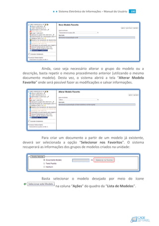 Sistema Eletrônico de Informações – Manual do Usuário 100
Ainda, caso seja necessário alterar o grupo do modelo ou a
descrição, basta repetir o mesmo procedimento anterior (utilizando o mesmo
documento modelo). Desta vez, o sistema abrirá a tela “Alterar Modelo
Favorito” onde será possível fazer as modificações e salvar informações.
Para criar um documento a partir de um modelo já existente,
deverá ser selecionada a opção “Selecionar nos Favoritos”. O sistema
recuperará as informações dos grupos de modelos criados na unidade:
Basta selecionar o modelo desejado por meio do ícone
na coluna “Ações” do quadro da “Lista de Modelos”.
 