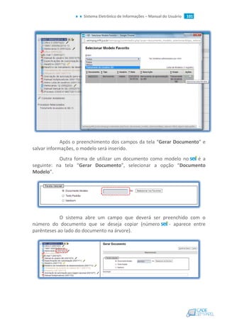 Sistema Eletrônico de Informações – Manual do Usuário 101
Após o preenchimento dos campos da tela “Gerar Documento” e
salvar informações, o modelo será inserido.
Outra forma de utilizar um documento como modelo no é a
seguinte: na tela “Gerar Documento”, selecionar a opção “Documento
Modelo”.
O sistema abre um campo que deverá ser preenchido com o
número do documento que se deseja copiar (número - aparece entre
parênteses ao lado do documento na árvore).
 