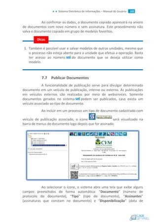 Sistema Eletrônico de Informações – Manual do Usuário 102
Ao confirmar os dados, o documento copiado aparecerá na arvore
de documentos com novo número e sem assinatura. Este procedimento não
salva o documento copiado em grupo de modelos favoritos.
1. Também é possível usar e salvar modelos de outras unidades, mesmo que
o processo não esteja aberto para a unidade que efetua a operação. Basta
ter acesso ao número do documento que se deseja utilizar como
modelo.
7.7 Publicar Documentos
A funcionalidade de publicação serve para divulgar determinado
documento em um veículo de publicação, interno ou externo. As publicações
em veículos externos são realizadas por meio de webservices. Somente
documentos gerados no sistema podem ser publicados, caso exista um
veículo associado ao tipo de documento.
Ao incluir em um processo um tipo de documento cadastrado com
veículo de publicação associado, o ícone será visualizado na
barra de menus do documento logo depois que for assinado.
Ao selecionar o ícone, o sistema abre uma tela que exibe alguns
campos preenchidos de forma automática: “Documento” (número de
protocolo do documento), “Tipo” (tipo do documento), “Assinantes”
(assinaturas que constam no documento) e “Disponibilização” (data de
Dicas
 