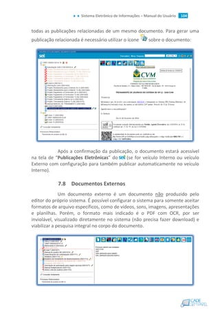 Sistema Eletrônico de Informações – Manual do Usuário 104
todas as publicações relacionadas de um mesmo documento. Para gerar uma
publicação relacionada é necessário utilizar o ícone sobre o documento:
Após a confirmação da publicação, o documento estará acessível
na tela de “Publicações Eletrônicas” do (se for veículo Interno ou veículo
Externo com configuração para também publicar automaticamente no veículo
Interno).
7.8 Documentos Externos
Um documento externo é um documento não produzido pelo
editor do próprio sistema. É possível configurar o sistema para somente aceitar
formatos de arquivo específicos, como de vídeos, sons, imagens, apresentações
e planilhas. Porém, o formato mais indicado é o PDF com OCR, por ser
inviolável, visualizado diretamente no sistema (não precisa fazer download) e
viabilizar a pesquisa integral no corpo do documento.
 