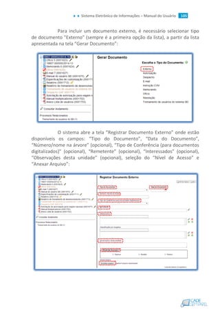 Sistema Eletrônico de Informações – Manual do Usuário 105
Para incluir um documento externo, é necessário selecionar tipo
de documento "Externo" (sempre é a primeira opção da lista), a partir da lista
apresentada na tela “Gerar Documento”:
O sistema abre a tela “Registrar Documento Externo” onde estão
disponíveis os campos: “Tipo do Documento”, “Data do Documento”,
“Número/nome na árvore” (opcional), “Tipo de Conferência (para documentos
digitalizados)” (opcional), “Remetente” (opcional), “Interessados” (opcional),
“Observações desta unidade” (opcional), seleção do “Nível de Acesso” e
“Anexar Arquivo”:
 