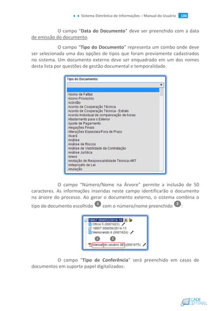 Sistema Eletrônico de Informações – Manual do Usuário 106
O campo “Data do Documento” deve ser preenchido com a data
de emissão do documento.
O campo “Tipo do Documento” representa um combo onde deve
ser selecionada uma das opções de tipos que foram previamente cadastrados
no sistema. Um documento externo deve ser enquadrado em um dos nomes
desta lista por questões de gestão documental e temporalidade.
O campo “Número/Nome na Árvore” permite a inclusão de 50
caracteres. As informações inseridas neste campo identificarão o documento
na árvore do processo. Ao gerar o documento externo, o sistema combina o
tipo do documento escolhido com o número/nome preenchido :
O campo “Tipo de Conferência” será preenchido em casos de
documentos em suporte papel digitalizados:
 