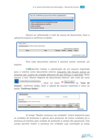 Sistema Eletrônico de Informações – Manual do Usuário 107
Deverá ser selecionado o nível de acesso do documento, fazer o
upload do arquivo e confirmar os dados:
Para cada documento externo é possível anexar somente um
arquivo.
O permite realizar a substituição de um arquivo importado
para o sistema como documento externo enquanto não houver acesso ao
processo por usuário de unidade diferente da que efetuou a operação. Basta
acessar a tela “Alterar Registro de Documento Externo” por meio do ícone
, clicar no ícone na “Lista de
Anexos”, confirmar dados, fazer o upload do arquivo substituto e clicar no
botão “Confirmar Dados”:
O campo “Reabrir processo nas unidades” estará disponível para
as unidades de protocolo e apenas para processos de outras unidades (se o
processo já tramitou pela unidade de protocolo o campo não aparecerá). Este
campo permite reabrir o processo em unidades cuja tramitação já esteja
 