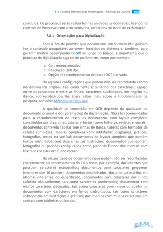 Sistema Eletrônico de Informações – Manual do Usuário 108
concluída. Os processos serão reabertos nas unidades selecionadas, ficando no
controle de Processos com a cor vermelha, acrescidos do ícone de exclamação.
7.8.1 Orientações para Digitalização
Com o fim de permitir que documentos em formato PDF possam
ter o conteúdo pesquisável ao serem inseridos no sistema e, também, para
garantir melhor desempenho do ao longo do tempo, é importante que o
processo de digitalização siga certos parâmetros, como por exemplo:
a. Cor: monocromático;
b. Resolução: 300 dpi;
c. Opção de reconhecimento de texto (OCR): ativada.
Há algumas configurações que podem não ser reproduzidas como
no documento original, tais como fonte e tamanho dos caracteres; espaço
entre os caracteres e entre as linhas; caracteres sublinhados, em negrito ou
itálico; sobrescrito/subscrito. (para saber mais sobre a funcionalidade de
pesquisa, consulte: Métodos de Pesquisa).
A qualidade de conversão em OCR depende da qualidade do
documento original e dos parâmetros de digitalização. Não são recomendados
para o reconhecimento de texto os documentos com layout complexo,
constituídos por diagramas, tabelas e textos (como folhetos, revistas e jornais);
documentos contendo tabelas sem linhas de borda, tabelas com formatos de
células complexas; tabelas complexas com subtabelas, diagramas, gráficos;
fotografias, textos na vertical; documentos de layout complexo que contém
textos misturados com diagramas ou ilustrações; documentos que contém
fotografias ou padrões configurados como plano de fundo; documentos com
texto de cor clara em fundo escuro.
Há alguns tipos de documentos que podem não ser reconhecidos
corretamente no processamento do OCR como, por exemplo, documentos que
possuem caracteres manuscritos; documentos com caracteres pequenos
(menores que 10 pontos); documentos desalinhados; documentos escritos em
idiomas diferentes do especificado; documentos com caracteres em fundo
colorido não uniforme, tais como caracteres sombreados; documentos com
muitos caracteres decorados, tais como caracteres com relevo ou contorno;
documentos com caracteres em fundo padronizado, tais como caracteres
sobrepostos em ilustrações e gráficos; documentos com muitos caracteres em
contato com sublinhas ou bordas.
 