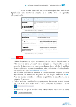 Sistema Eletrônico de Informações – Manual do Usuário 109
Os documentos impressos em fontes muito pequenas devem ser
digitalizados com resoluções maiores e o brilho deve ser ajustado
adequadamente:
(Fonte: Guia do Usuário do ABBYY® FineReader 11)
(Fonte: Guia do Usuário do ABBYY® FineReader 11)
1. Embora o sistema não exija o preenchimento dos campos “Interessados” e
“Observações desta unidade”, estes campos são importantes para a
pesquisa de documentos no sistema, sendo desejável a adoção de padrões
de preenchimento pelas unidades (para saber mais sobre a funcionalidade
de pesquisa, consulte: Métodos de Pesquisa).
2. Ao visualizar documentos externos o sistema oferece a opção de abrir
documentos em formato de imagem e PDF no próprio ambiente do .
Para os outros formatos o sistema disponibiliza o download para a
máquina do usuário.
3. Podem ser feitas modificações no cadastro do documento pelas unidades
em que o processo esteja aberto. Estas unidades visualizarão o ícone
.
4. As unidades em que o processo não estiver aberto visualizarão o ícone
.
Dicas
 