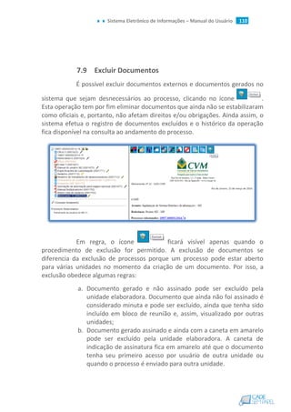 Sistema Eletrônico de Informações – Manual do Usuário 110
7.9 Excluir Documentos
É possível excluir documentos externos e documentos gerados no
sistema que sejam desnecessários ao processo, clicando no ícone .
Esta operação tem por fim eliminar documentos que ainda não se estabilizaram
como oficiais e, portanto, não afetam direitos e/ou obrigações. Ainda assim, o
sistema efetua o registro de documentos excluídos e o histórico da operação
fica disponível na consulta ao andamento do processo.
Em regra, o ícone ficará visível apenas quando o
procedimento de exclusão for permitido. A exclusão de documentos se
diferencia da exclusão de processos porque um processo pode estar aberto
para várias unidades no momento da criação de um documento. Por isso, a
exclusão obedece algumas regras:
a. Documento gerado e não assinado pode ser excluído pela
unidade elaboradora. Documento que ainda não foi assinado é
considerado minuta e pode ser excluído, ainda que tenha sido
incluído em bloco de reunião e, assim, visualizado por outras
unidades;
b. Documento gerado assinado e ainda com a caneta em amarelo
pode ser excluído pela unidade elaboradora. A caneta de
indicação de assinatura fica em amarelo até que o documento
tenha seu primeiro acesso por usuário de outra unidade ou
quando o processo é enviado para outra unidade.
 