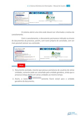 Sistema Eletrônico de Informações – Manual do Usuário 112
O sistema abrirá uma tela onde deverá ser informado o motivo do
cancelamento.
Com o cancelamento, o documento permanece indicado na árvore
de documentos do processo, porém, com ícone próprio de cancelado, sem ser
mais possível acessar seu conteúdo:
1. Documento assinado, mesmo que possua assinaturas de usuários de várias
unidades, somente pode ser cancelado pela unidade geradora, ainda que o
processo esteja aberto em várias unidades ao mesmo tempo.
2. Assim, o ícone somente ficará visível para a unidade
geradora do documento.
Dicas
 