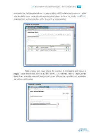Sistema Eletrônico de Informações – Manual do Usuário 115
recebidos de outras unidades e os blocos disponibilizados não aparecem nesta
tela. Ao selecionar uma ou mais opções disponíveis e clicar no botão ,
os processos serão incluídos no(s) bloco(s) selecionado(s):
Para se criar um novo bloco de reunião, é necessário selecionar a
opção “Novo Bloco de Reunião” na tela acima. Será aberta a tela a seguir, onde
deverá ser inserida a descrição desejada para o bloco de reunião e as unidades
para disponibilização:
 