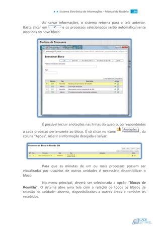 Sistema Eletrônico de Informações – Manual do Usuário 116
Ao salvar informações, o sistema retorna para a tela anterior.
Basta clicar em e os processos selecionados serão automaticamente
inseridos no novo bloco:
É possível incluir anotações nas linhas do quadro, correspondentes
a cada processo pertencente ao bloco. É só clicar no ícone , da
coluna “Ações”, inserir a informação desejada e salvar:
Para que as minutas de um ou mais processos possam ser
visualizadas por usuários de outras unidades é necessário disponibilizar o
bloco.
No menu principal, deverá ser selecionada a opção “Blocos de
Reunião”. O sistema abre uma tela com a relação de todos os blocos de
reunião da unidade: abertos, disponibilizados a outras áreas e também os
recebidos.
 