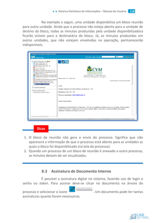 Sistema Eletrônico de Informações – Manual do Usuário 118
No exemplo a seguir, uma unidade disponibiliza um bloco reunião
para outra unidade. Ainda que o processo não esteja aberto para a unidade de
destino do bloco, todas as minutas produzidas pela unidade disponibilizadora
ficarão visíveis para a destinatária do bloco. Já, as minutas produzidas em
outras unidades, que não estejam envolvidas na operação, permanecerão
indisponíveis.
1. O bloco de reunião não gera o envio do processo. Significa que não
aparecerá a informação de que o processo está aberto para as unidades as
quais o bloco foi disponibilizado (na tela do processo).
2. Quando um processo de um bloco de reunião é anexado a outro processo,
as minutas deixam de ser visualizadas.
8.3 Assinatura de Documento Interno
É possível a assinatura digital no sistema, fazendo uso de login e
senha ou token. Para assinar deve-se clicar no documento na árvore do
processo e selecionar o ícone . Um documento pode ter tantas
assinaturas quanto forem necessárias.
Dicas
 