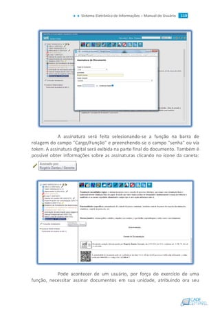 Sistema Eletrônico de Informações – Manual do Usuário 119
A assinatura será feita selecionando-se a função na barra de
rolagem do campo "Cargo/Função" e preenchendo-se o campo "senha" ou via
token. A assinatura digital será exibida na parte final do documento. Também é
possível obter informações sobre as assinaturas clicando no ícone da caneta:
Pode acontecer de um usuário, por força do exercício de uma
função, necessitar assinar documentos em sua unidade, atribuindo ora seu
 