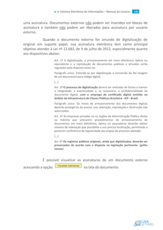 Sistema Eletrônico de Informações – Manual do Usuário 121
uma assinatura. Documentos externos não podem ser inseridos em blocos de
assinatura e também não podem ser liberados para assinatura por usuário
externo.
Quando o documento externo for oriundo de digitalização de
original em suporte papel, sua assinatura eletrônica tem como principal
objetivo atender à Lei nº 12.682, de 9 de julho de 2012, especialmente quanto
aos dispositivos abaixo:
Art. 1º A digitalização, o armazenamento em meio eletrônico, óptico ou
equivalente e a reprodução de documentos públicos e privados serão
regulados pelo disposto nesta Lei.
Parágrafo único. Entende-se por digitalização a conversão da fiel imagem
de um documento para código digital.
[...]
Art. 3º O processo de digitalização deverá ser realizado de forma a manter
a integridade, a autenticidade e, se necessário, a confidencialidade do
documento digital, com o emprego de certificado digital emitido no
âmbito da Infraestrutura de Chaves Públicas Brasileira - ICP - Brasil.
Parágrafo único. Os meios de armazenamento dos documentos digitais
deverão protegê-los de acesso, uso, alteração, reprodução e destruição não
autorizados.
Art. 4º As empresas privadas ou os órgãos da Administração Pública direta
ou indireta que utilizarem procedimentos de armazenamento de
documentos em meio eletrônico, óptico ou equivalente deverão adotar
sistema de indexação que possibilite a sua precisa localização, permitindo a
posterior conferência da regularidade das etapas do processo adotado.
[...]
Art. 6º Os registros públicos originais, ainda que digitalizados, deverão ser
preservados de acordo com o disposto na legislação pertinente. (grifos
nossos)
É possível visualizar as assinaturas de um documento externo
acessando a opção na tela do documento:
 