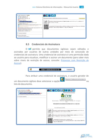 Sistema Eletrônico de Informações – Manual do Usuário 122
8.5 Credenciais de Assinatura
O permite que documentos sigilosos sejam editados e
assinados por usuários de outras unidades por meio de concessão de
credenciais de assinatura. Uma credencial de assinatura é uma permissão dada
ao usuário para visualizar, modificar e assinar um documento (para saber mais
sobre níveis de restrição de acesso, consulte: Processos com Restrição de
Acesso).
Para atribuir uma credencial de assinatura, o usuário gerador de
um documento sigiloso deve selecionar a opção na
tela do documento.
 
