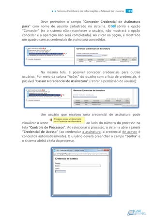 Sistema Eletrônico de Informações – Manual do Usuário 123
Deve preencher o campo “Conceder Credencial de Assinatura
para” com nome de usuário cadastrado no sistema. O abrirá a opção
“Conceder” (se o sistema não reconhecer o usuário, não mostrará a opção
conceder e a operação não será completada). Ao clicar na opção, é mostrado
um quadro com as credenciais de assinatura concedidas.
Na mesma tela, é possível conceder credenciais para outros
usuários. Por meio da coluna “Ações” do quadro com a lista de credenciais, é
possível “Cassar a Credencial de Assinatura” (retirar a permissão do usuário):
Um usuário que recebeu uma credencial de assinatura pode
visualizar o ícone ao lado do número do processo na
tela “Controle de Processos”. Ao selecionar o processo, o sistema abre a janela
“Credencial de Acesso” (ao credenciar a assinatura, a credencial de acesso é
concedida automaticamente). O usuário deverá preencher o campo “Senha” e
o sistema abrirá a tela do processo.
 