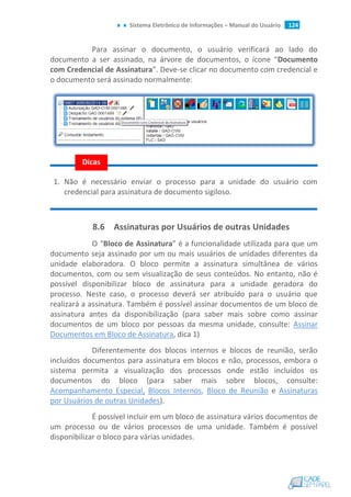 Sistema Eletrônico de Informações – Manual do Usuário 124
Para assinar o documento, o usuário verificará ao lado do
documento a ser assinado, na árvore de documentos, o ícone “Documento
com Credencial de Assinatura”. Deve-se clicar no documento com credencial e
o documento será assinado normalmente:
1. Não é necessário enviar o processo para a unidade do usuário com
credencial para assinatura de documento sigiloso.
8.6 Assinaturas por Usuários de outras Unidades
O “Bloco de Assinatura” é a funcionalidade utilizada para que um
documento seja assinado por um ou mais usuários de unidades diferentes da
unidade elaboradora. O bloco permite a assinatura simultânea de vários
documentos, com ou sem visualização de seus conteúdos. No entanto, não é
possível disponibilizar bloco de assinatura para a unidade geradora do
processo. Neste caso, o processo deverá ser atribuído para o usuário que
realizará a assinatura. Também é possível assinar documentos de um bloco de
assinatura antes da disponibilização (para saber mais sobre como assinar
documentos de um bloco por pessoas da mesma unidade, consulte: Assinar
Documentos em Bloco de Assinatura, dica 1)
Diferentemente dos blocos internos e blocos de reunião, serão
incluídos documentos para assinatura em blocos e não, processos, embora o
sistema permita a visualização dos processos onde estão incluídos os
documentos do bloco (para saber mais sobre blocos, consulte:
Acompanhamento Especial, Blocos Internos, Bloco de Reunião e Assinaturas
por Usuários de outras Unidades).
É possível incluir em um bloco de assinatura vários documentos de
um processo ou de vários processos de uma unidade. Também é possível
disponibilizar o bloco para várias unidades.
Dicas
 