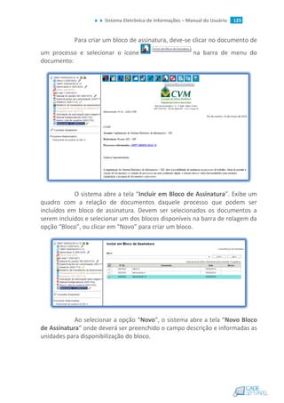 Sistema Eletrônico de Informações – Manual do Usuário 125
Para criar um bloco de assinatura, deve-se clicar no documento de
um processo e selecionar o ícone na barra de menu do
documento:
O sistema abre a tela “Incluir em Bloco de Assinatura”. Exibe um
quadro com a relação de documentos daquele processo que podem ser
incluídos em bloco de assinatura. Devem ser selecionados os documentos a
serem incluídos e selecionar um dos blocos disponíveis na barra de rolagem da
opção “Bloco”, ou clicar em “Novo” para criar um bloco.
Ao selecionar a opção “Novo”, o sistema abre a tela “Novo Bloco
de Assinatura” onde deverá ser preenchido o campo descrição e informadas as
unidades para disponibilização do bloco.
 