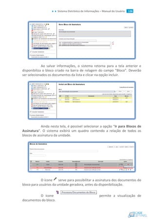 Sistema Eletrônico de Informações – Manual do Usuário 126
Ao salvar informações, o sistema retorna para a tela anterior e
disponibiliza o bloco criado na barra de rolagem do campo “Bloco”. Deverão
ser selecionados os documentos da lista e clicar na opção incluir.
Ainda nesta tela, é possível selecionar a opção “Ir para Blocos de
Assinatura”. O sistema exibirá um quadro contendo a relação de todos os
blocos de assinatura da unidade.
O ícone serve para possibilitar a assinatura dos documentos do
bloco para usuários da unidade geradora, antes da disponibilização.
O ícone permite a visualização de
documentos do bloco.
 
