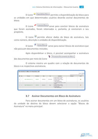 Sistema Eletrônico de Informações – Manual do Usuário 127
O ícone permite a disponibilização do bloco para
as unidades em que determinados usuários deverão assinar documentos do
bloco.
O ícone serve para concluir blocos de assinatura
que foram assinados, foram retornados e, portanto, já concluíram o seu
propósito.
O ícone permite alterar dados do bloco de assinatura, tais
como número, descrição e unidades de disponibilização.
O ícone serve para excluir blocos de assinatura que
não possuam documentos incluídos.
Após disponibilizar o bloco, é possível acompanhar a assinatura
dos documentos por meio do ícone .
O sistema mostra um quadro com a relação de documentos do
bloco e as respectivas assinaturas.
8.7 Assinar Documentos em Bloco de Assinatura
Para assinar documentos em um bloco de assinaturas, os usuários
da unidade de destino do bloco devem selecionar a opção "Blocos de
Assinatura" no menu principal:
 